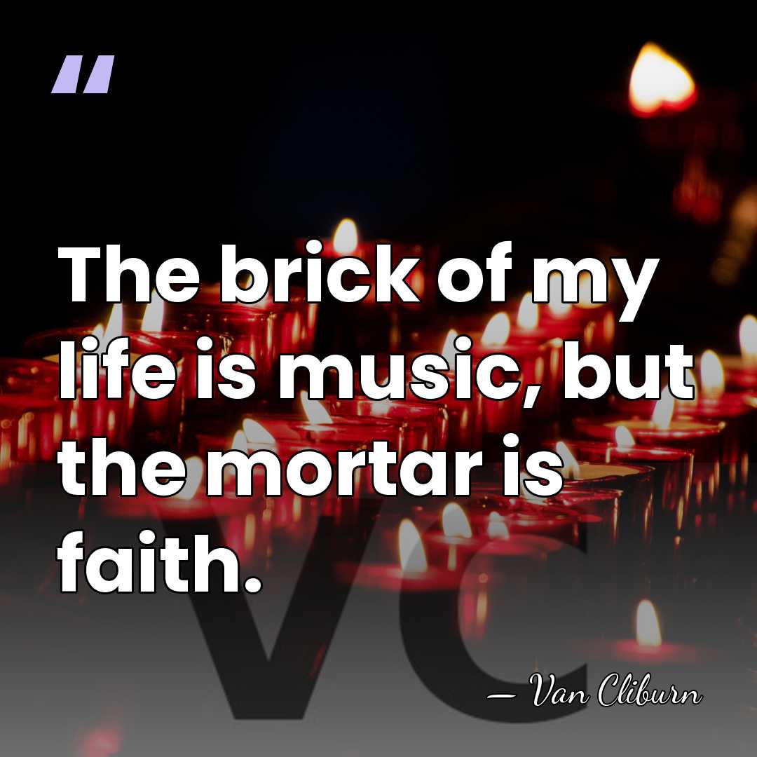 The brick of my life is music, but the mortar is faith. - Van Cliburn