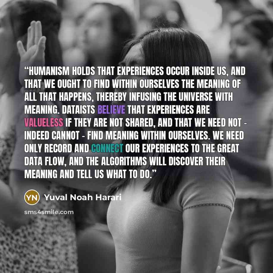 “Humanism holds that experiences occur inside us, and that we ought to find within ourselves the meaning of all that happens, thereby infusing the universe with meaning. Dataists believe that experiences are valueless if they are not shared, and that we need not – indeed cannot – find meaning…” quote by Yuval Noah Harari