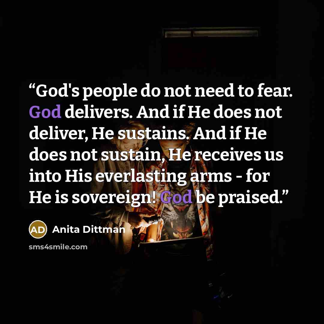 “God's people do not need to fear. God delivers. And if He does not deliver, He sustains. And if He does not sustain, He receives us into His everlasting arms - for He is sovereign! God be praised.” quote by Anita Dittman