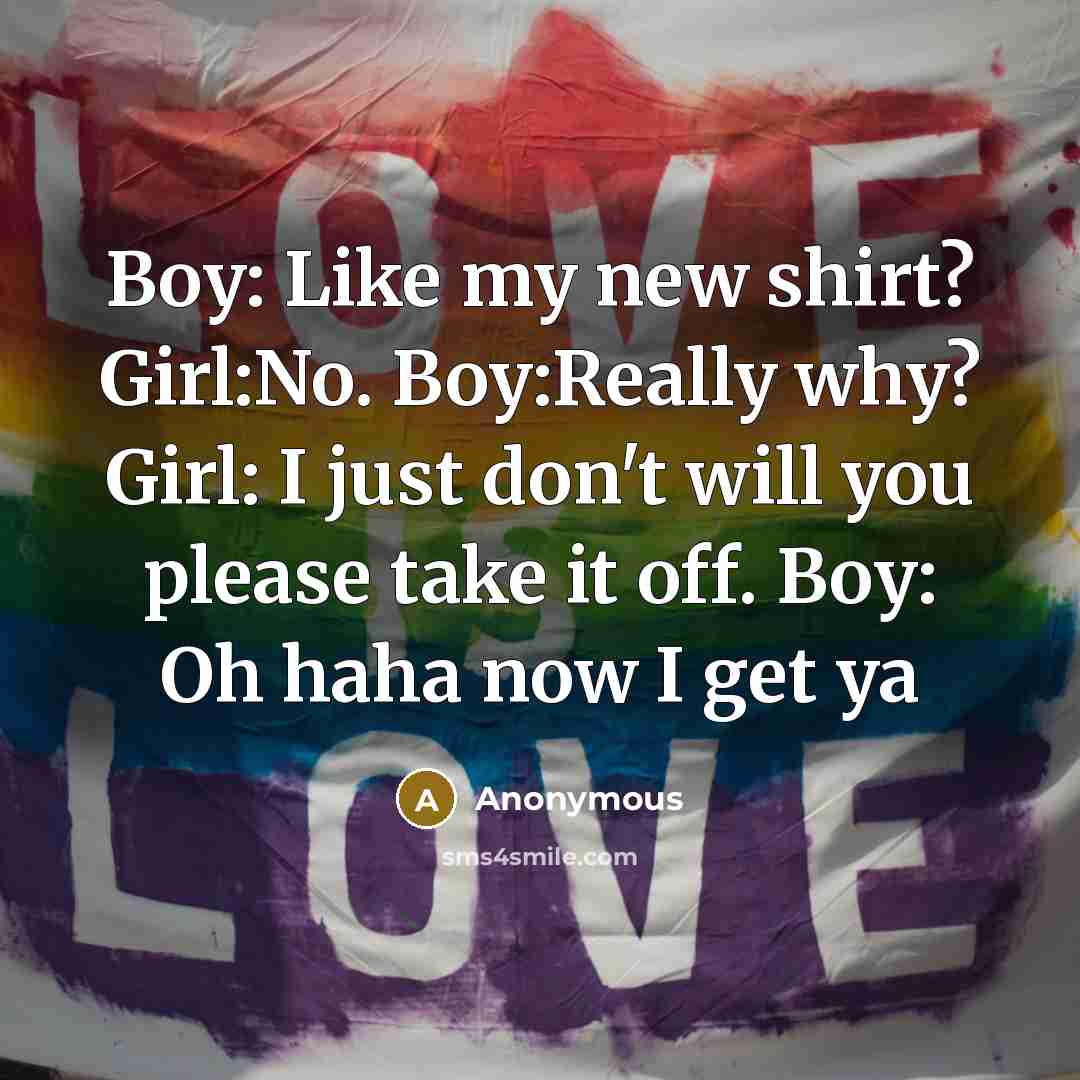 “Boy: Like my new shirt? Girl:No. Boy:Really why? Girl: I just don't will you please take it off. Boy: Oh haha now I get ya” quote by Anonymous