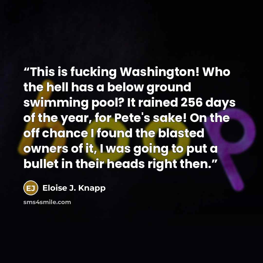 “This is fucking Washington! Who the hell has a below ground swimming pool? It rained 256 days of the year, for Pete's sake! On the off chance I found the blasted owners of it, I was going to put a bullet in their heads right then.” quote by Eloise J. Knapp