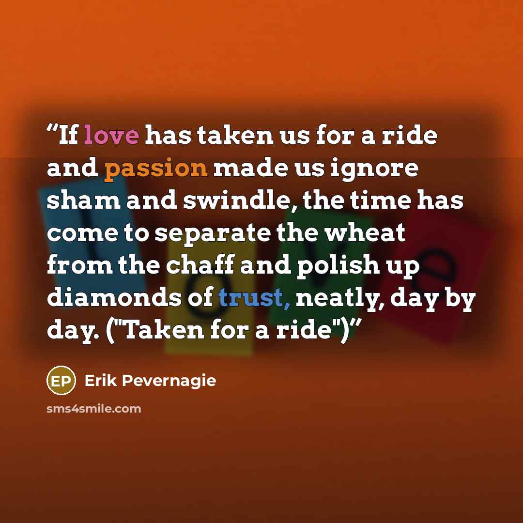 “If love has taken us for a ride and passion made us ignore sham and swindle, the time has come to separate the wheat from the chaff and polish up diamonds of trust, neatly, day by day. ("Taken for a ride")” quote by Erik Pevernagie