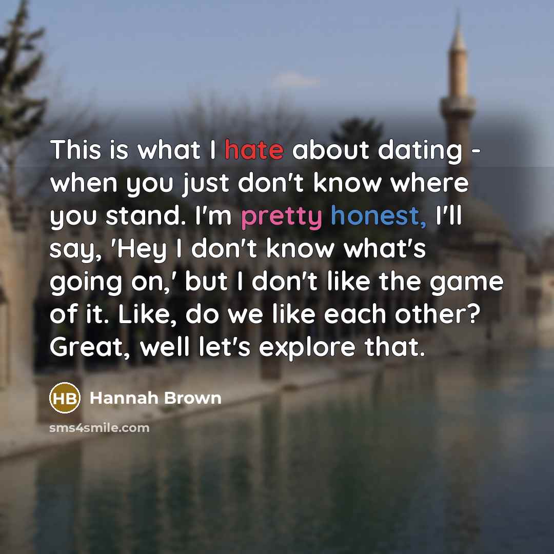 “This is what I hate about dating - when you just don't know where you stand. I'm pretty honest, I'll say, 'Hey I don't know what's going on,' but I don't like the game of it. Like, do we like each other? Great, well let's explore that.” quote by Hannah Brown