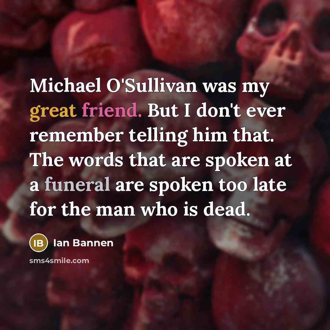 “Michael O'Sullivan was my great friend. But I don't ever remember telling him that. The words that are spoken at a funeral are spoken too late for the man who is dead.” quote by Ian Bannen