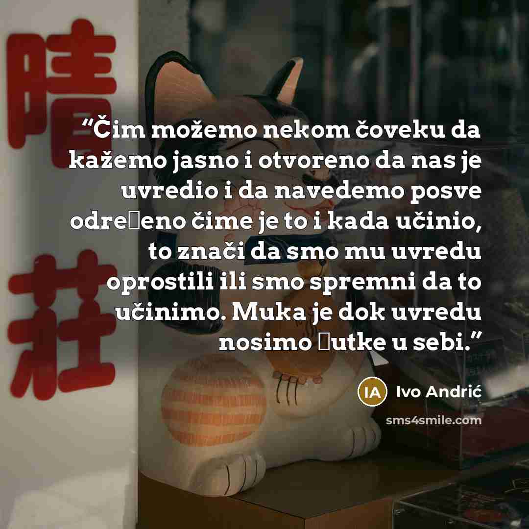 “Čim možemo nekom čoveku da kažemo jasno i otvoreno da nas je uvredio i da navedemo posve određeno čime je to i kada učinio, to znači da smo mu uvredu oprostili ili smo spremni da to učinimo. Muka je dok uvredu nosimo ćutke u sebi.” quote by Ivo Andrić