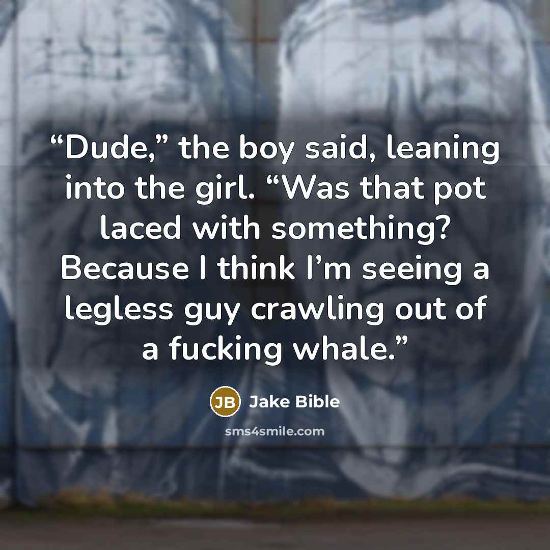 “Dude,” the boy said, leaning into the girl. “Was that pot laced with something? Because I think I’m seeing a legless guy crawling out of a fucking whale.” quote by Jake Bible