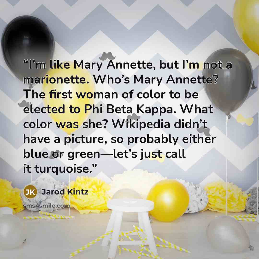 “I’m like Mary Annette, but I’m not a marionette. Who’s Mary Annette? The first woman of color to be elected to Phi Beta Kappa. What color was she? Wikipedia didn’t have a picture, so probably either blue or green—let’s just call it turquoise.” quote by Jarod Kintz