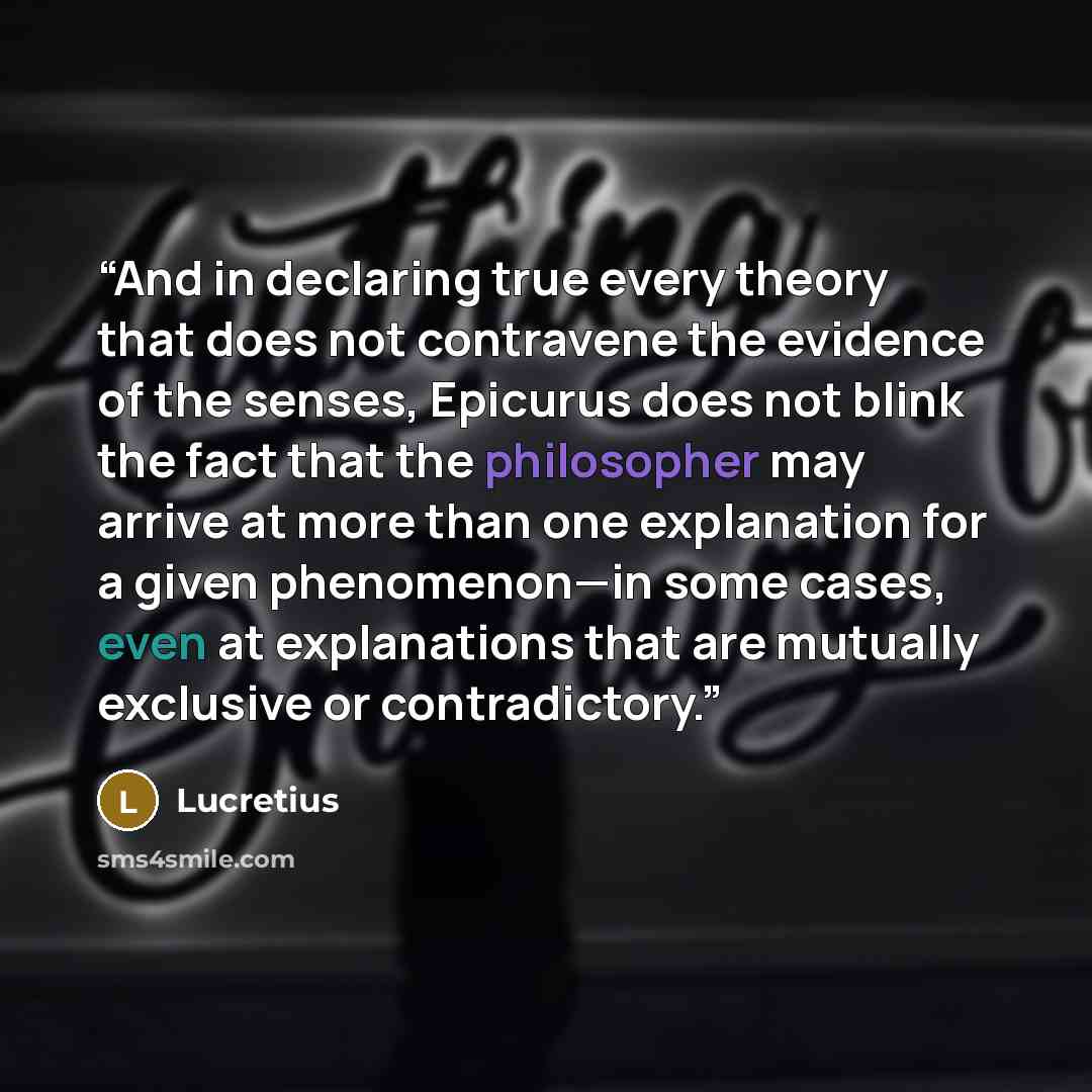 “And in declaring true every theory that does not contravene the evidence of the senses, Epicurus does not blink the fact that the philosopher may arrive at more than one explanation for a given phenomenon—in some cases, even at explanations that are mutually exclusive or contradictory.” quote by Lucretius