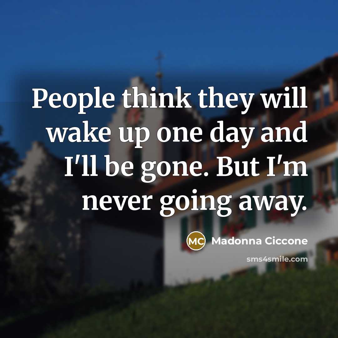 “People think they will wake up one day and I'll be gone. But I'm never going away.” quote by Madonna Ciccone