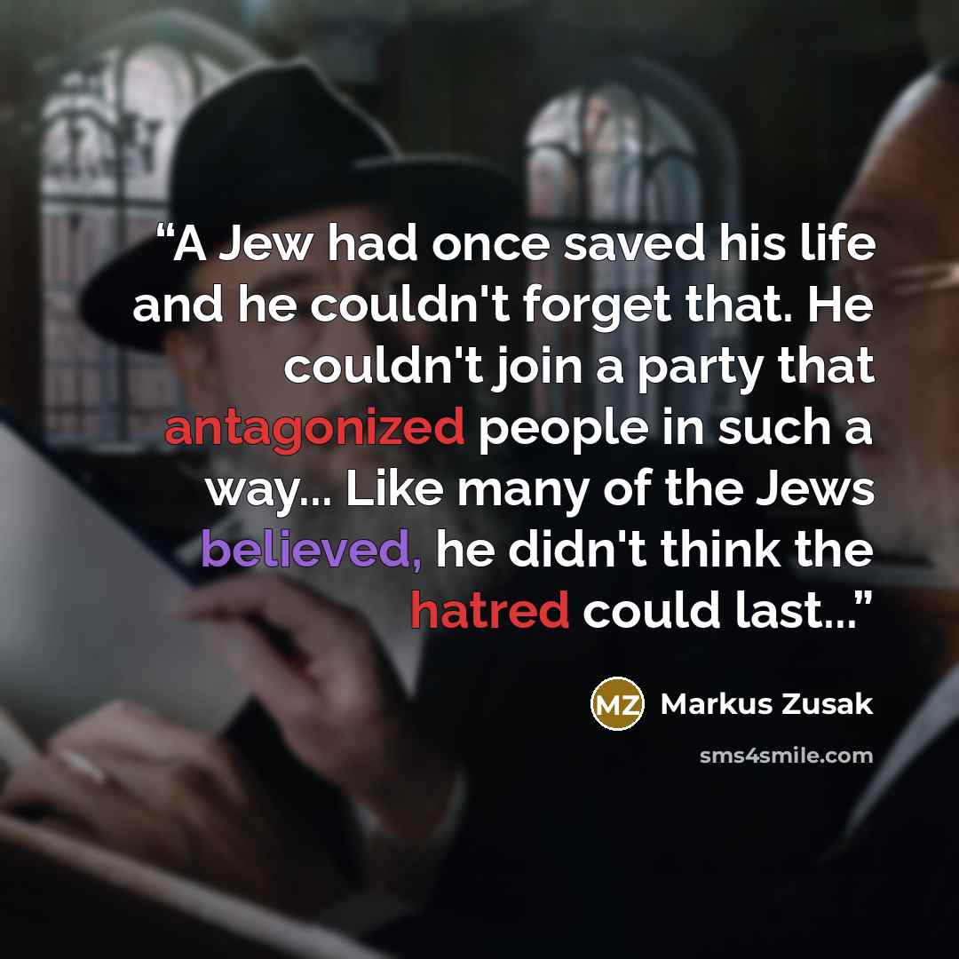 “A Jew had once saved his life and he couldn't forget that. He couldn't join a party that antagonized people in such a way... Like many of the Jews believed, he didn't think the hatred could last...” quote by Markus Zusak