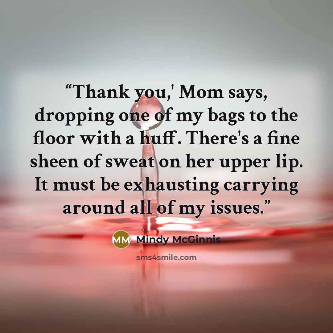 “Thank you,' Mom says, dropping one of my bags to the floor with a huff. There's a fine sheen of sweat on her upper lip. It must be exhausting carrying around all of my issues.” quote by Mindy McGinnis