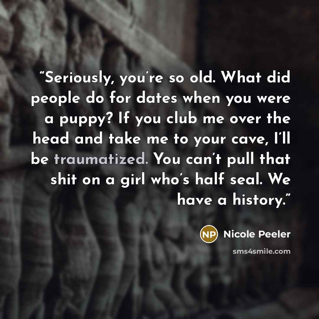 “Seriously, you’re so old. What did people do for dates when you were a puppy? If you club me over the head and take me to your cave, I’ll be traumatized. You can’t pull that shit on a girl who’s half seal. We have a history.” quote by Nicole Peeler