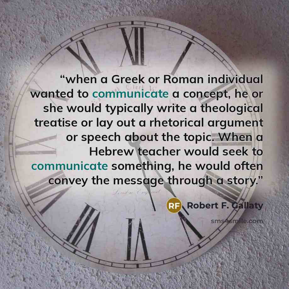 “when a Greek or Roman individual wanted to communicate a concept, he or she would typically write a theological treatise or lay out a rhetorical argument or speech about the topic. When a Hebrew teacher would seek to communicate something, he would often convey the message through a story.” quote by Robert F. Gallaty