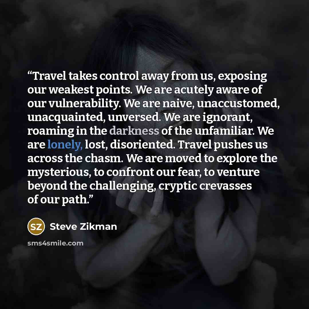 “Travel takes control away from us, exposing our weakest points. We are acutely aware of our vulnerability. We are naive, unaccustomed, unacquainted, unversed. We are ignorant, roaming in the darkness of the unfamiliar. We are lonely, lost, disoriented. Travel pushes us across the chasm. We are…” quote by Steve Zikman