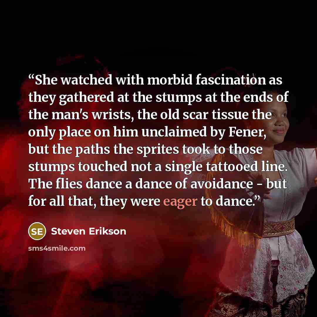 “She watched with morbid fascination as they gathered at the stumps at the ends of the man's wrists, the old scar tissue the only place on him unclaimed by Fener, but the paths the sprites took to those stumps touched not a single tattooed line. The flies dance a dance of avoidance - but for all…” quote by Steven Erikson