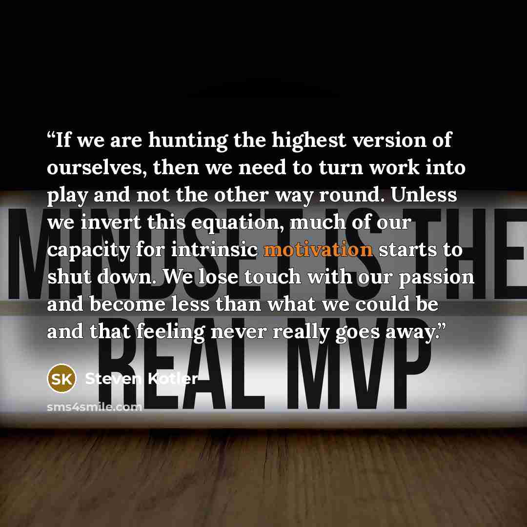 “If we are hunting the highest version of ourselves, then we need to turn work into play and not the other way round. Unless we invert this equation, much of our capacity for intrinsic motivation starts to shut down. We lose touch with our passion and become less than what we could be and that…” quote by Steven Kotler