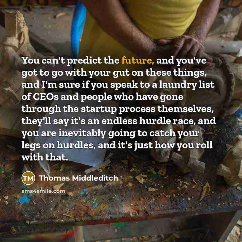 “You can't predict the future, and you've got to go with your gut on these things, and I'm sure if you speak to a laundry list of CEOs and people who have gone through the startup process themselves, they'll say it's an endless hurdle race, and you are inevitably going to catch your legs on…” quote by Thomas Middleditch