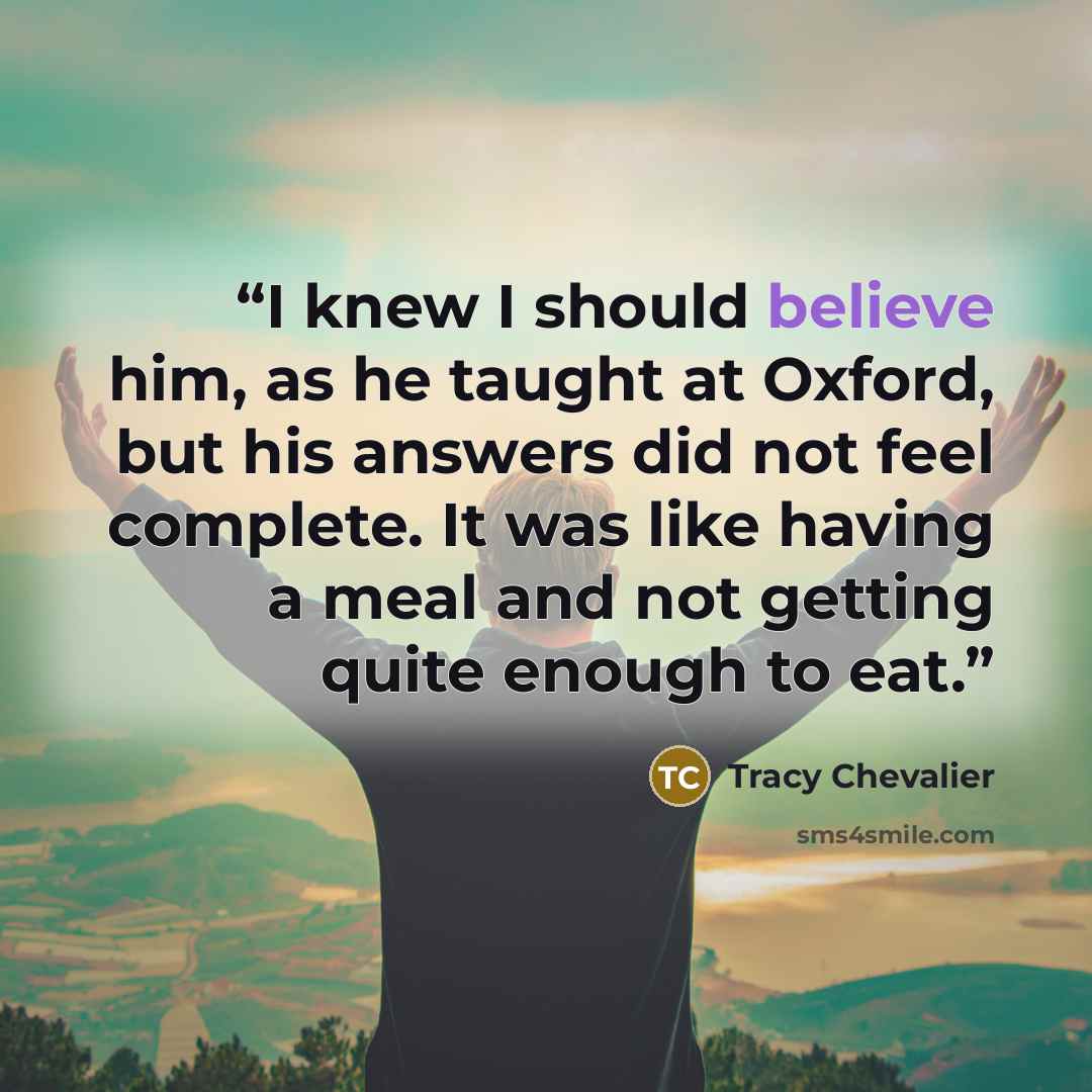 “I knew I should believe him, as he taught at Oxford, but his answers did not feel complete. It was like having a meal and not getting quite enough to eat.” quote by Tracy Chevalier