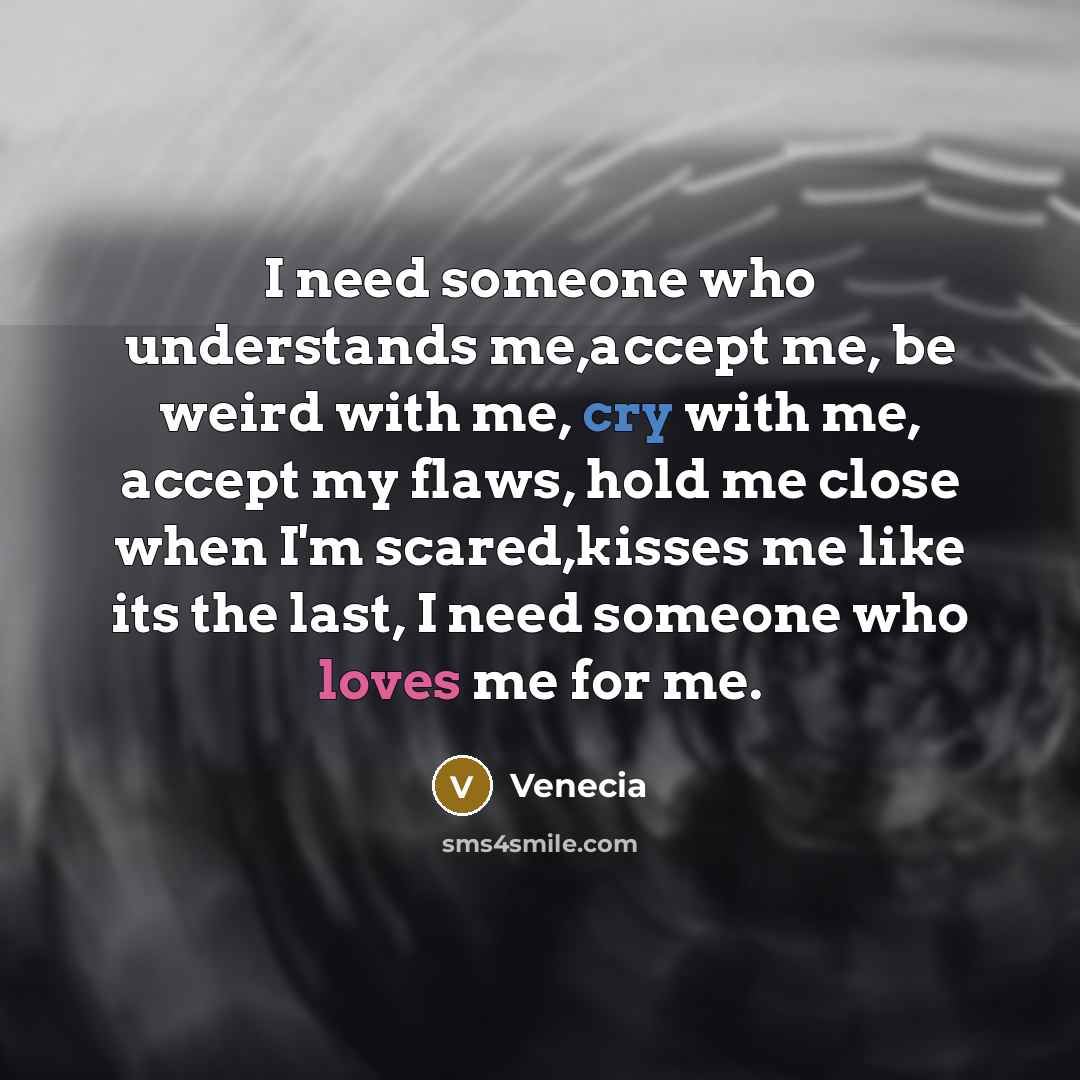 “I need someone who understands me,accept me, be weird with me, cry with me, accept my flaws, hold me close when I'm scared,kisses me like its the last, I need someone who loves me for me.” quote by Venecia