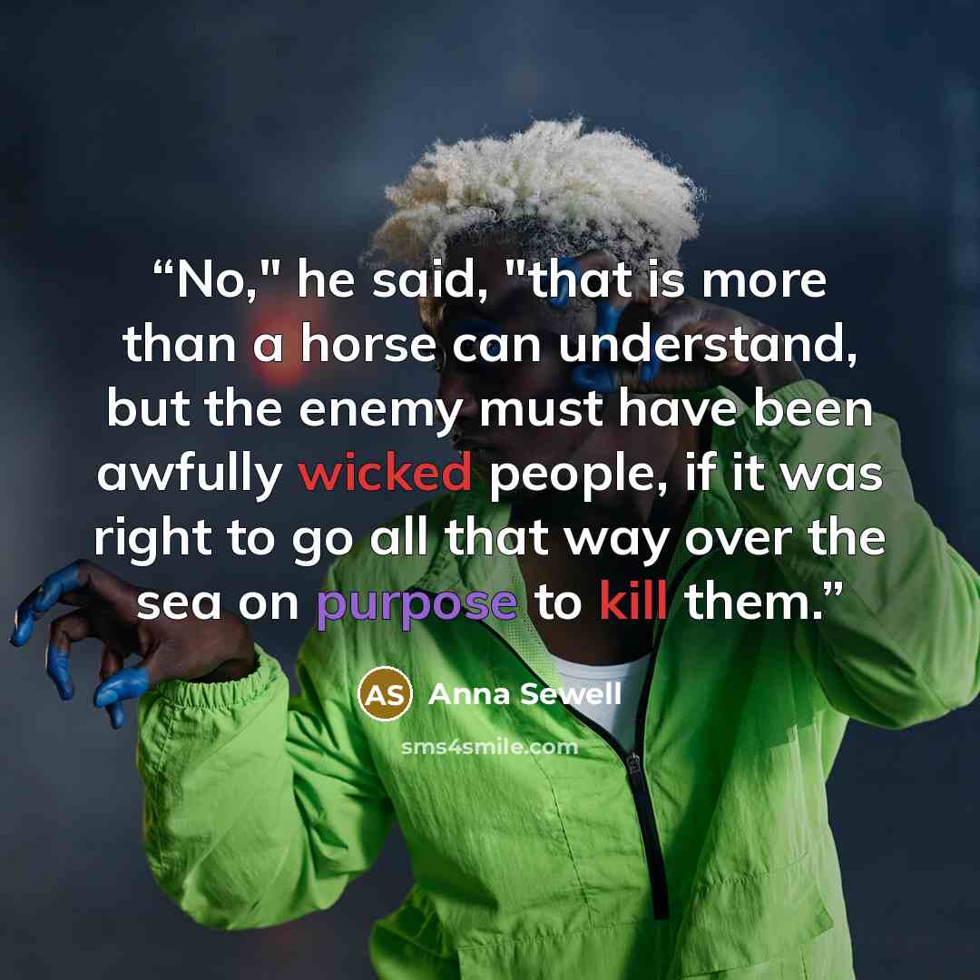 “No," he said, "that is more than a horse can understand, but the enemy must have been awfully wicked people, if it was right to go all that way over the sea on purpose to kill them.” quote by Anna Sewell