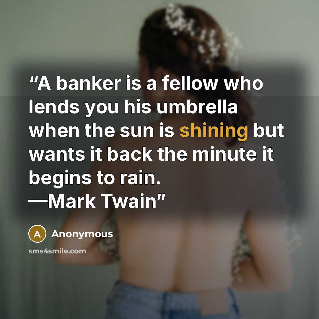 “A banker is a fellow who lends you his umbrella when the sun is shining but wants it back the minute it begins to rain. —Mark Twain” quote by Anonymous