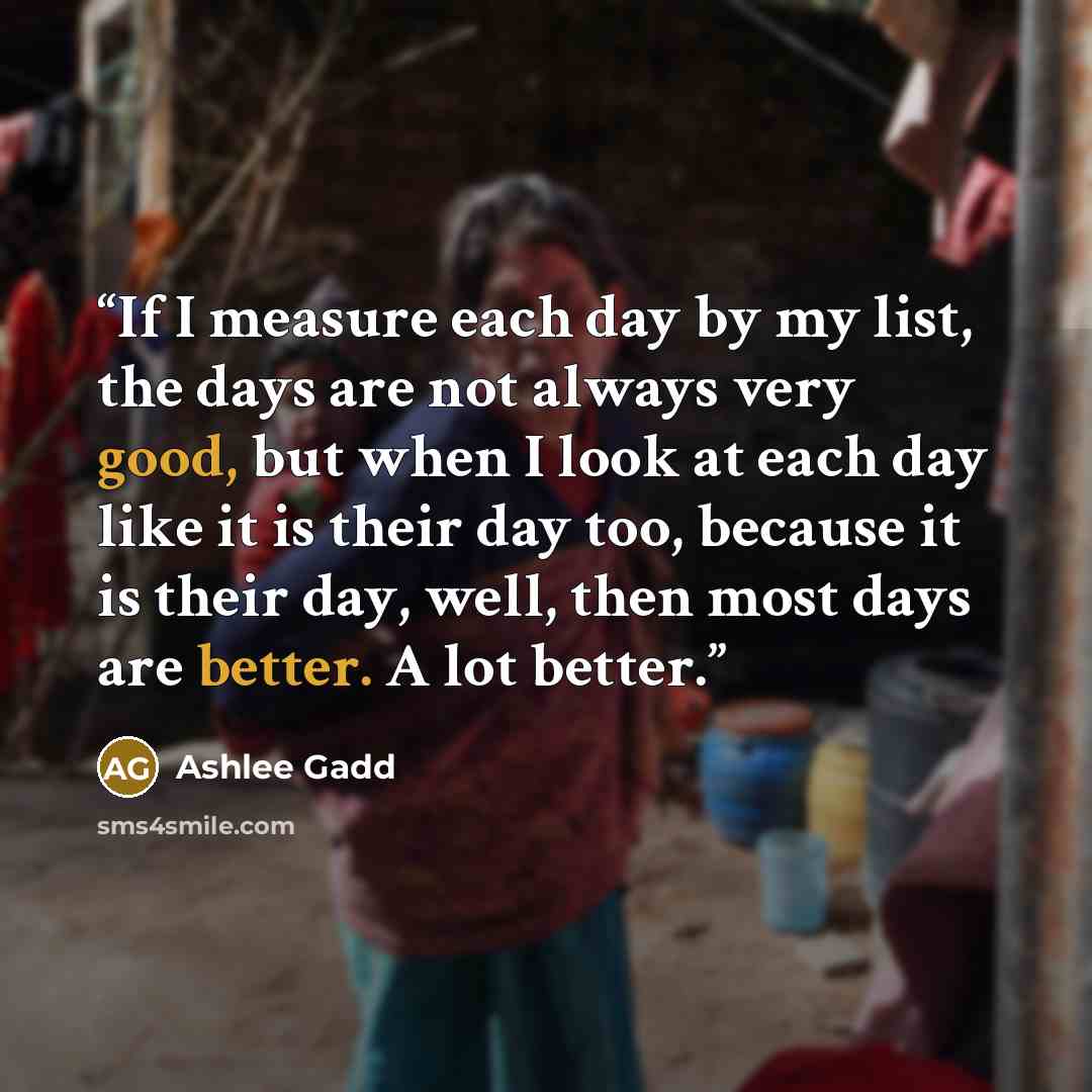 “If I measure each day by my list, the days are not always very good, but when I look at each day like it is their day too, because it is their day, well, then most days are better. A lot better.” quote by Ashlee Gadd