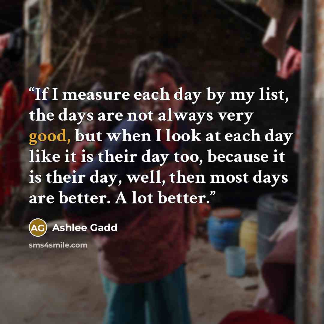 “If I measure each day by my list, the days are not always very good, but when I look at each day like it is their day too, because it is their day, well, then most days are better. A lot better.” quote by Ashlee Gadd