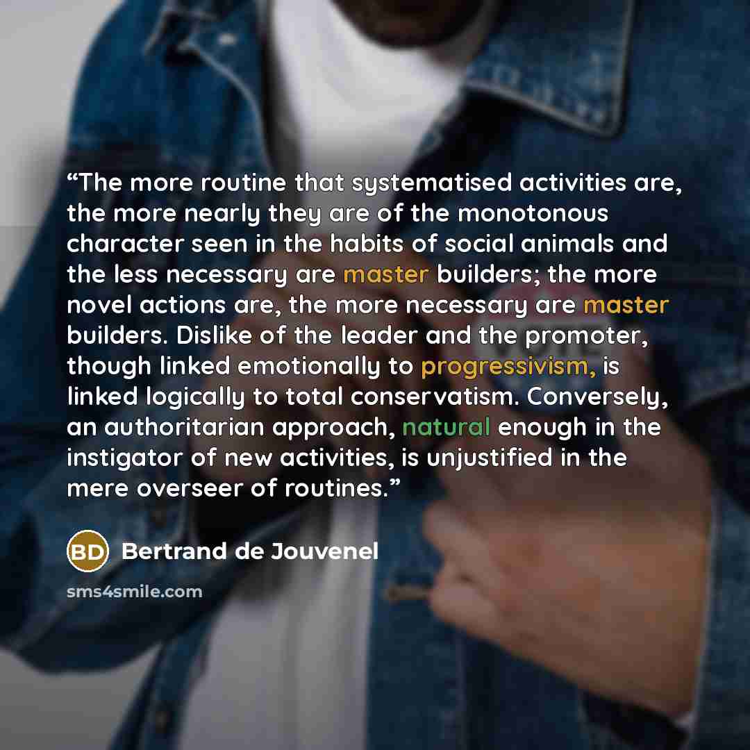 “The more routine that systematised activities are, the more nearly they are of the monotonous character seen in the habits of social animals and the less necessary are master builders; the more novel actions are, the more necessary are master builders. Dislike of the leader and the promoter…” quote by Bertrand De Jouvenel