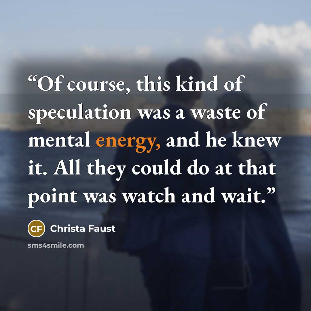 “Of course, this kind of speculation was a waste of mental energy, and he knew it. All they could do at that point was watch and wait.” quote by Christa Faust