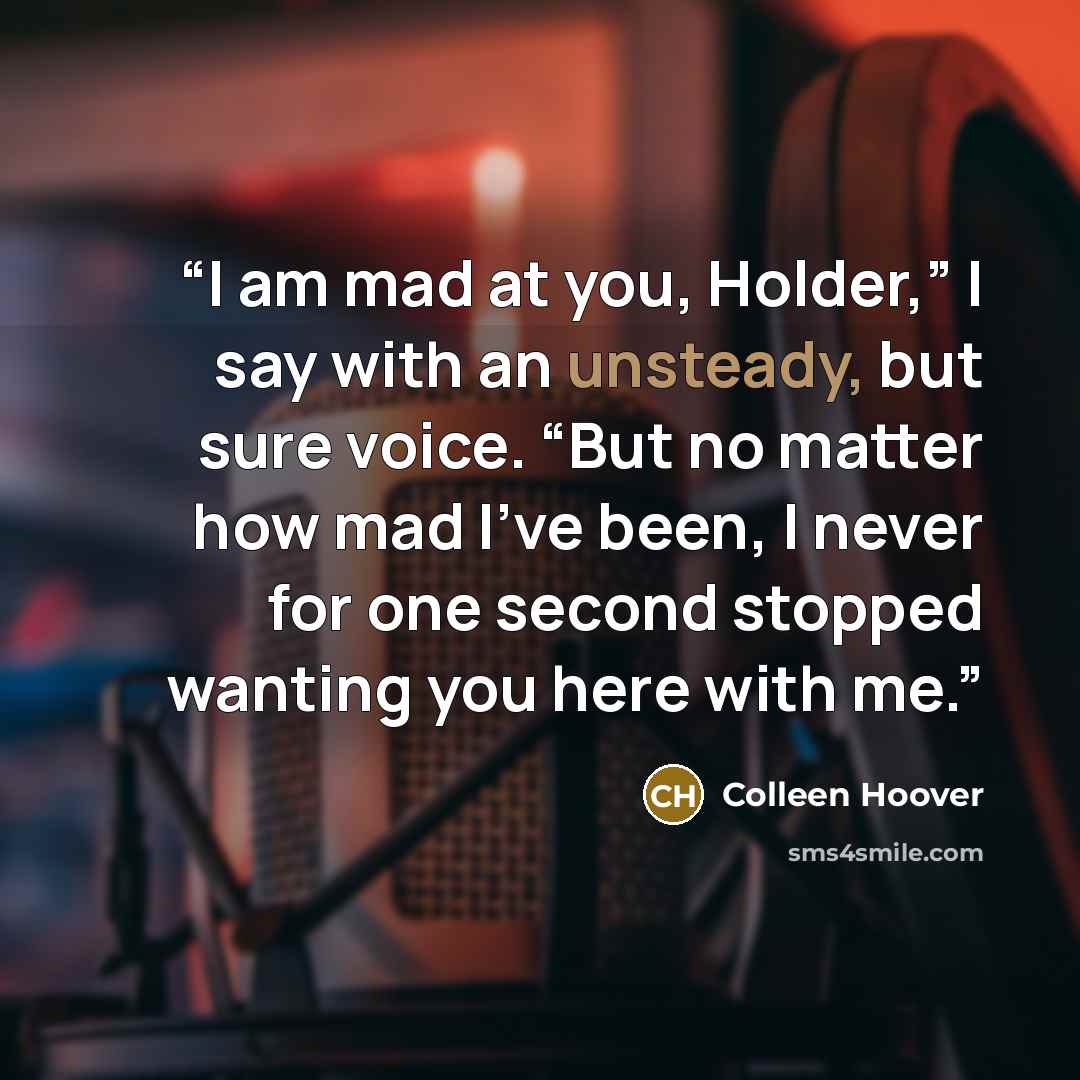 “I am mad at you, Holder,” I say with an unsteady, but sure voice. “But no matter how mad I’ve been, I never for one second stopped wanting you here with me.” quote by Colleen Hoover