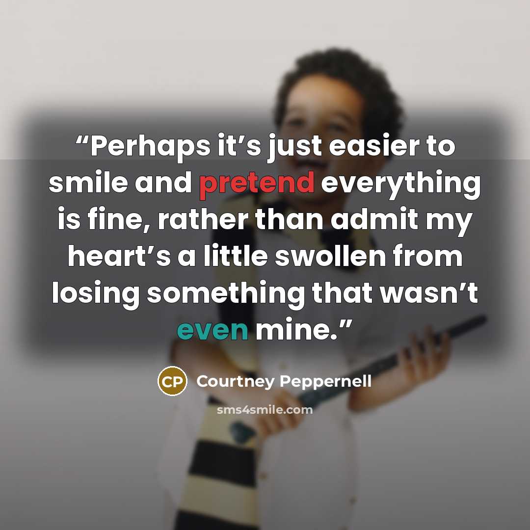 “Perhaps it’s just easier to smile and pretend everything is fine, rather than admit my heart’s a little swollen from losing something that wasn’t even mine.” quote by Courtney Peppernell