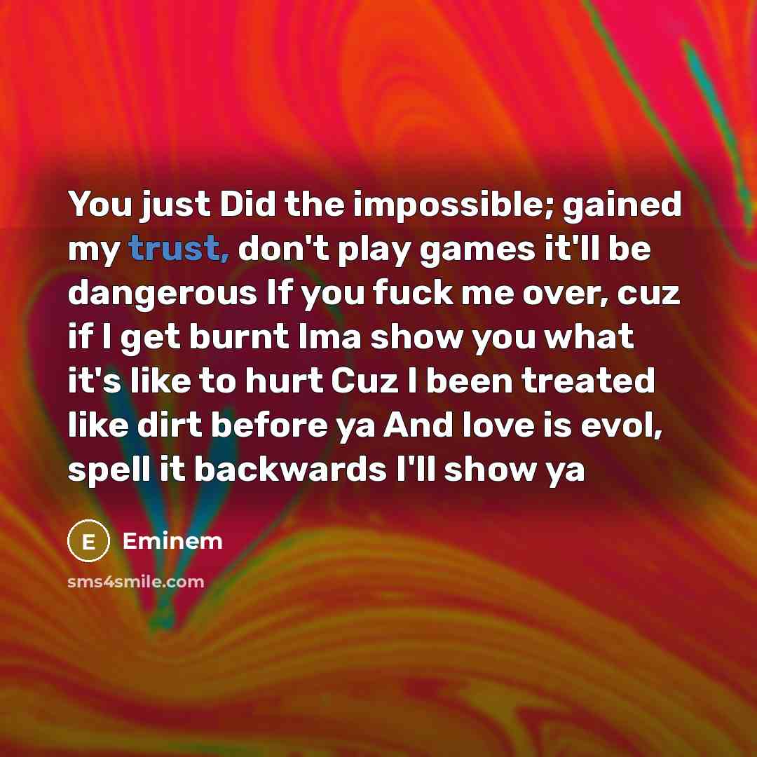 “You just Did the impossible; gained my trust, don't play games it'll be dangerous If you fuck me over, cuz if I get burnt Ima show you what it's like to hurt Cuz I been treated like dirt before ya And love is evol, spell it backwards I'll show ya” quote by EMINEM