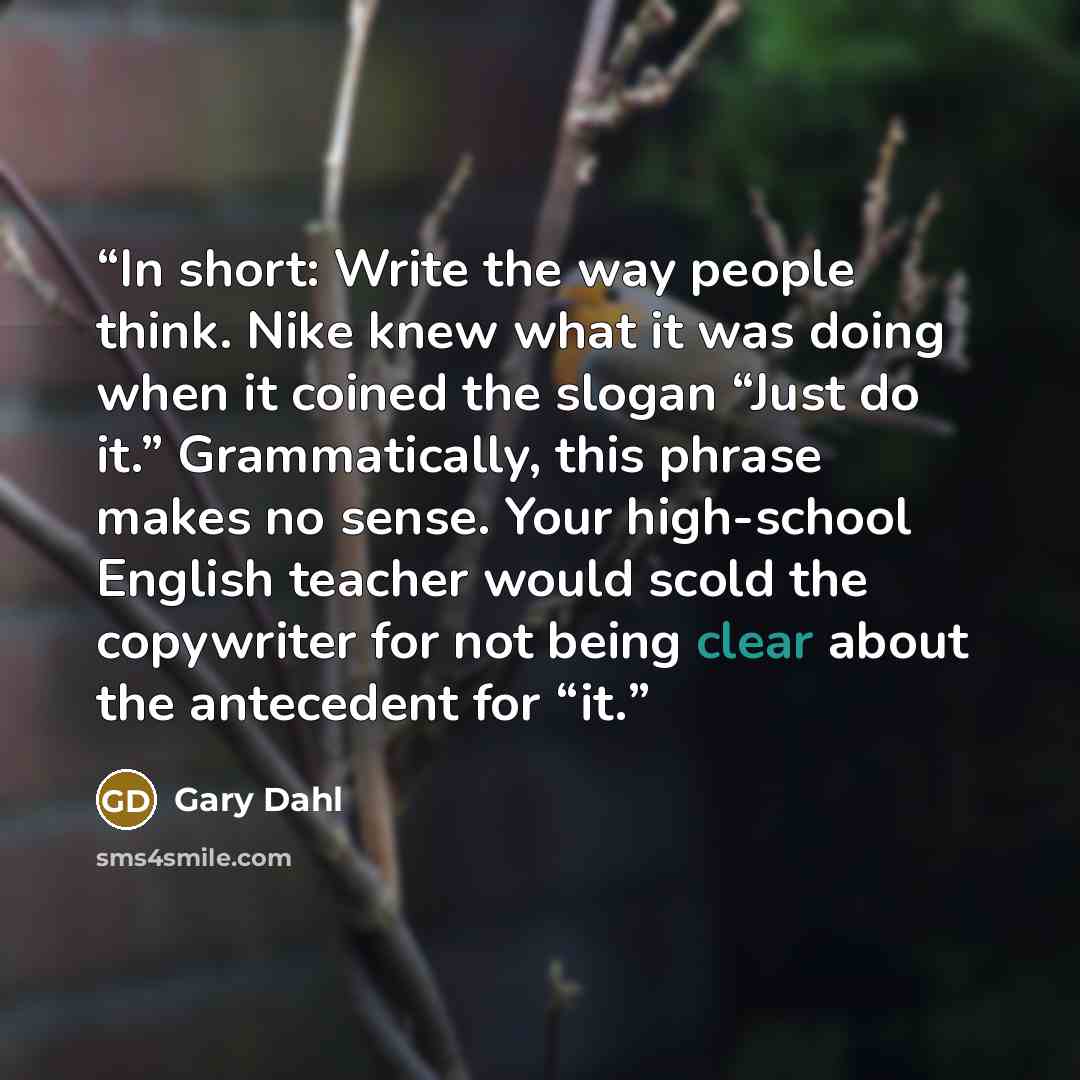 “In short: Write the way people think. Nike knew what it was doing when it coined the slogan “Just do it.” Grammatically, this phrase makes no sense. Your high-school English teacher would scold the copywriter for not being clear about the antecedent for “it.” quote by Gary Dahl