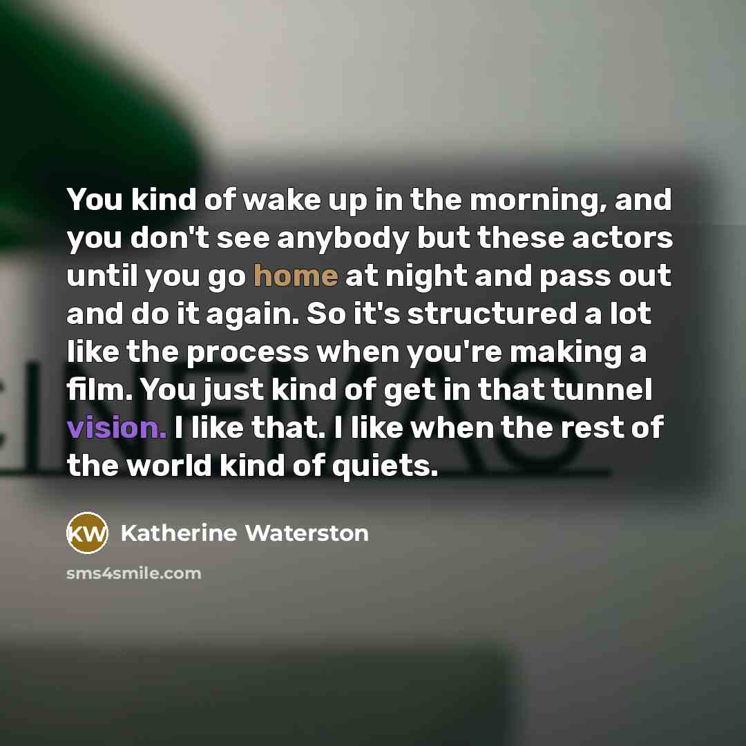 “You kind of wake up in the morning, and you don't see anybody but these actors until you go home at night and pass out and do it again. So it's structured a lot like the process when you're making a film. You just kind of get in that tunnel vision. I like that. I like when the rest of the world…” quote by Katherine Waterston