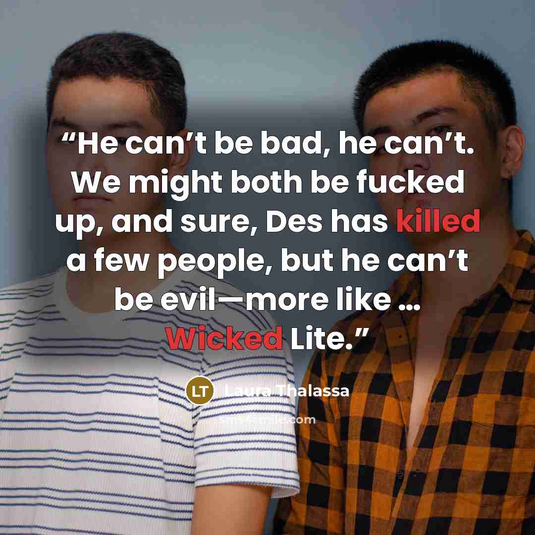 “He can’t be bad, he can’t. We might both be fucked up, and sure, Des has killed a few people, but he can’t be evil—more like … Wicked Lite.” quote by Laura Thalassa