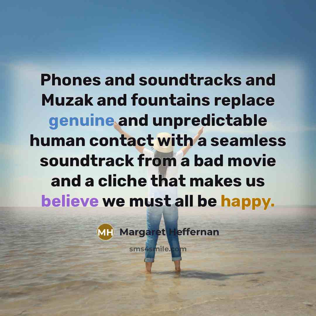 “Phones and soundtracks and Muzak and fountains replace genuine and unpredictable human contact with a seamless soundtrack from a bad movie and a cliche that makes us believe we must all be happy.” quote by Margaret Heffernan