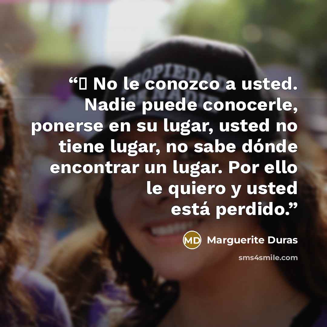 “─ No le conozco a usted. Nadie puede conocerle, ponerse en su lugar, usted no tiene lugar, no sabe dónde encontrar un lugar. Por ello le quiero y usted está perdido.” quote by Marguerite Duras