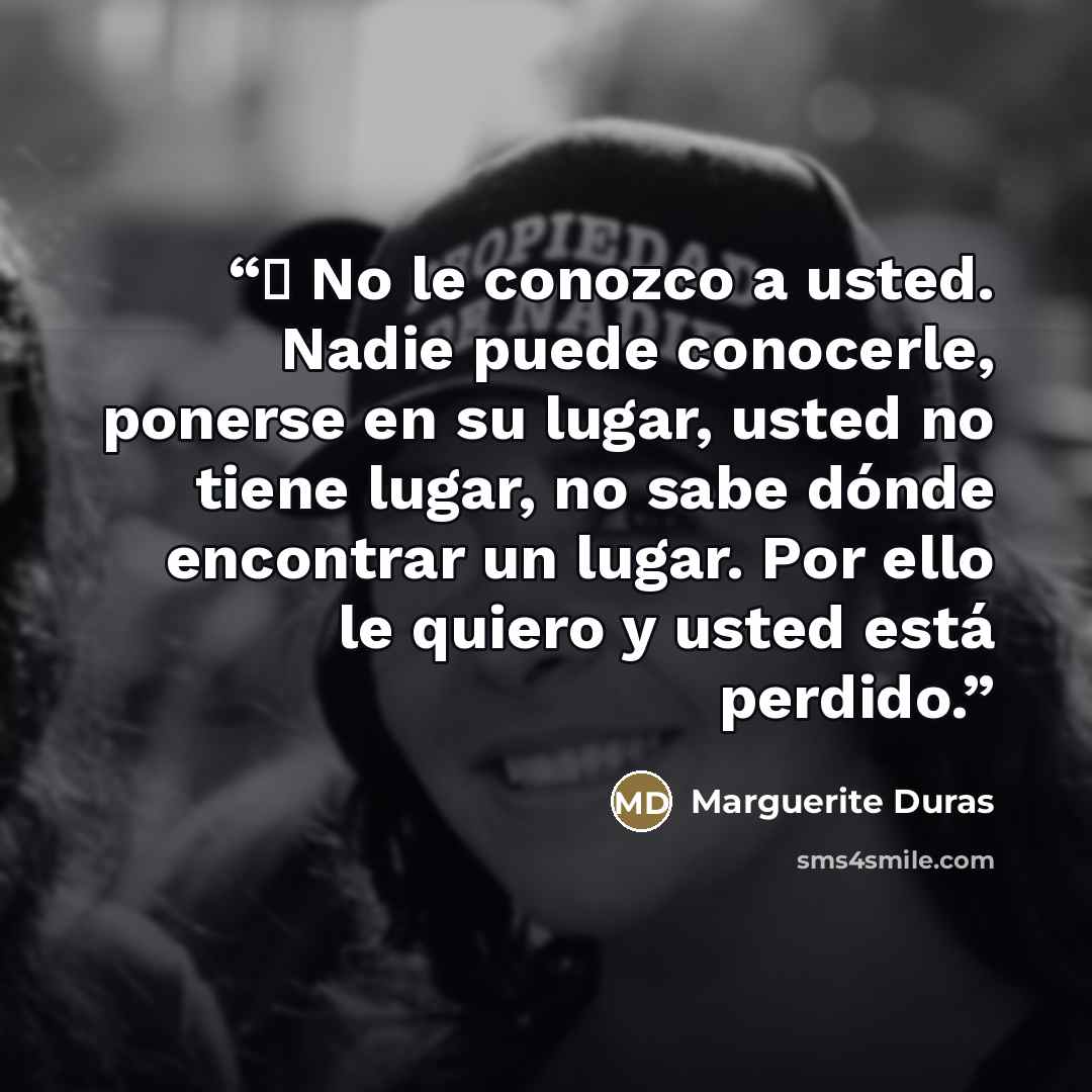 “─ No le conozco a usted. Nadie puede conocerle, ponerse en su lugar, usted no tiene lugar, no sabe dónde encontrar un lugar. Por ello le quiero y usted está perdido.” quote by Marguerite Duras