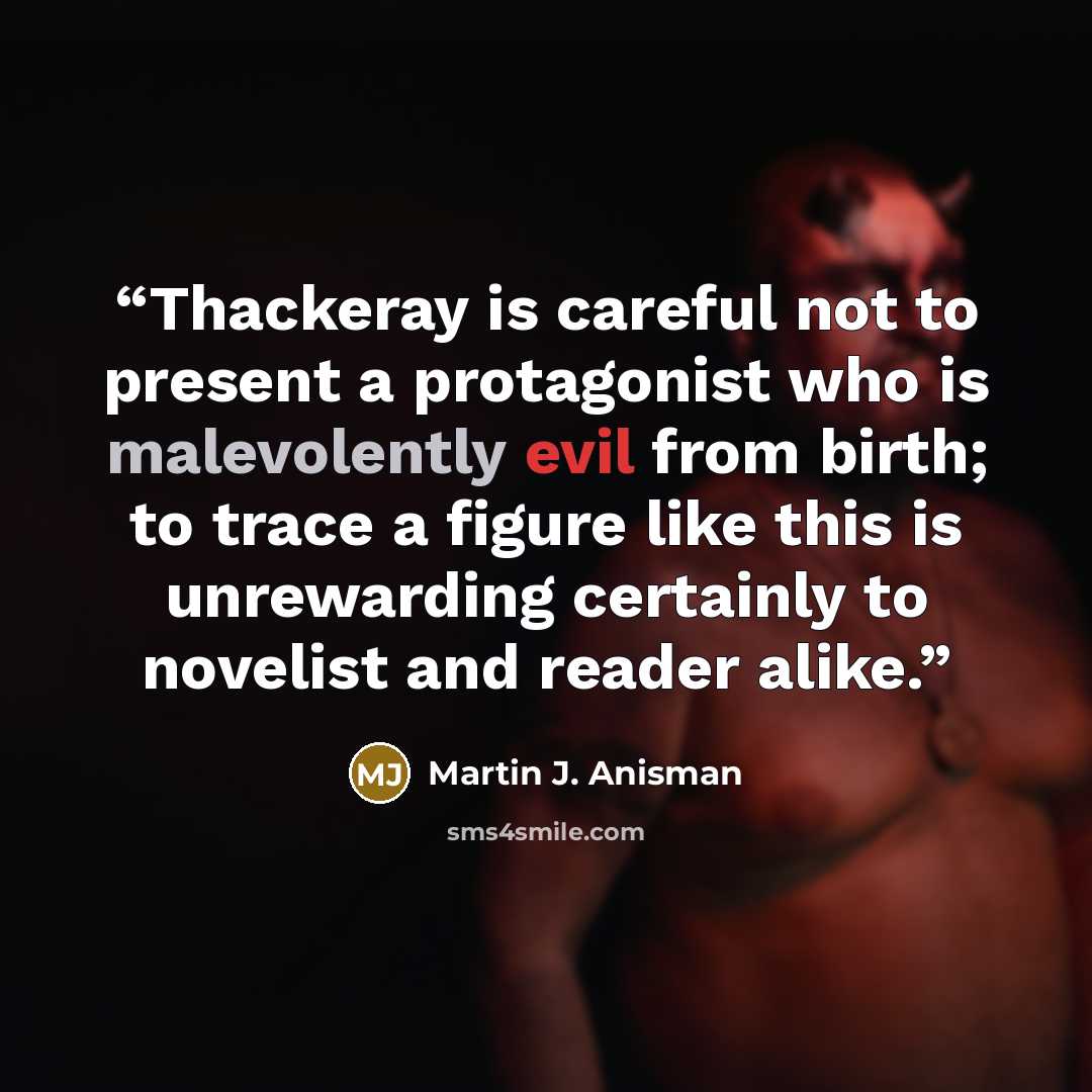 “Thackeray is careful not to present a protagonist who is malevolently evil from birth; to trace a figure like this is unrewarding certainly to novelist and reader alike.” quote by Martin J. Anisman