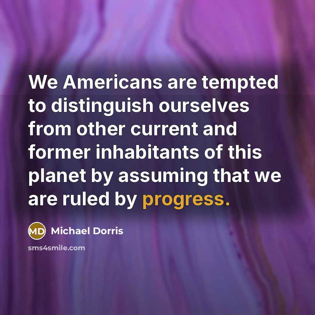 “We Americans are tempted to distinguish ourselves from other current and former inhabitants of this planet by assuming that we are ruled by progress.” quote by Michael Dorris