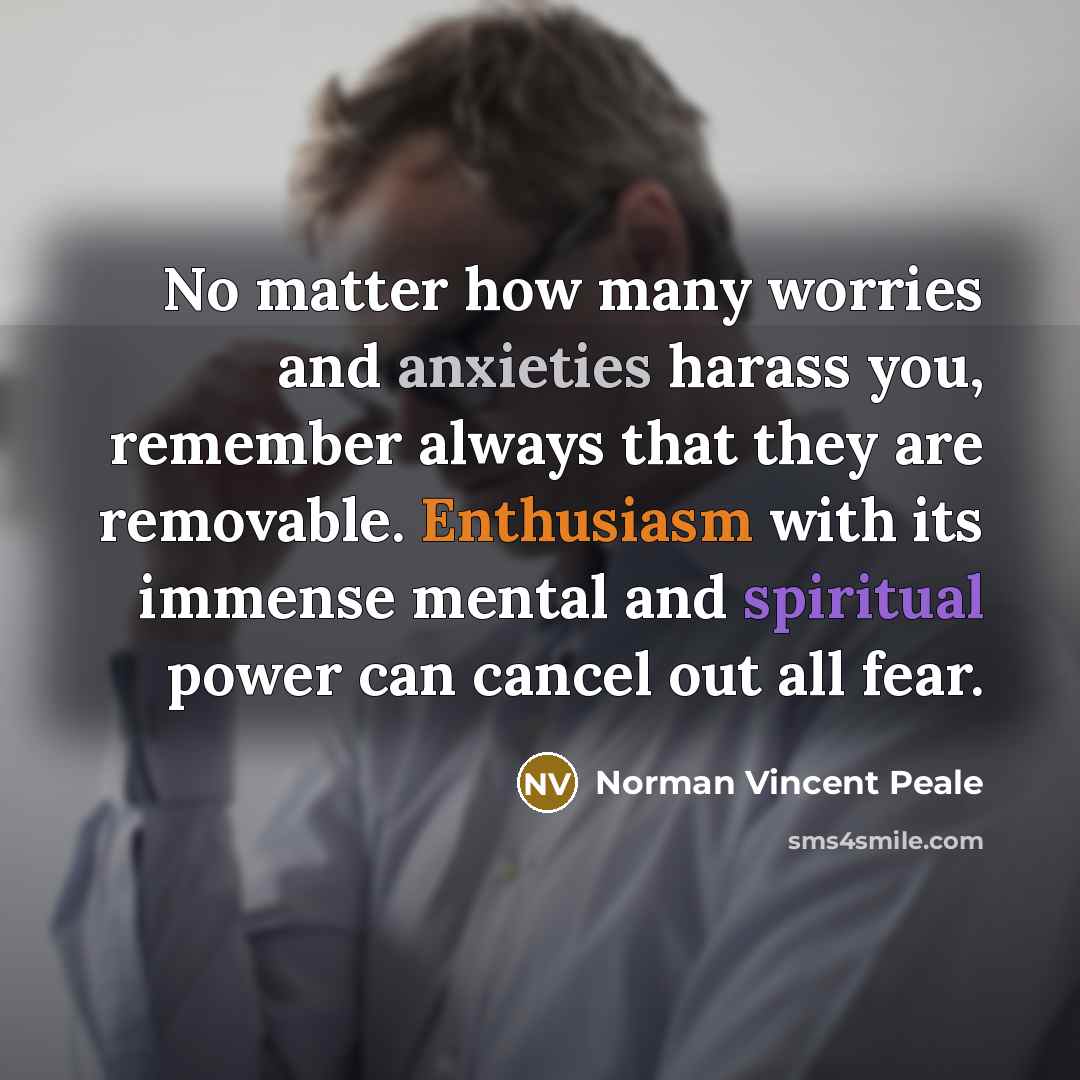 “No matter how many worries and anxieties harass you, remember always that they are removable. Enthusiasm with its immense mental and spiritual power can cancel out all fear.” quote by Norman Vincent Peale