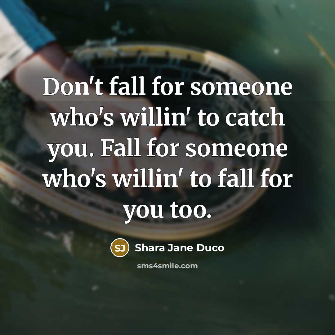 “Don't fall for someone who's willin' to catch you. Fall for someone who's willin' to fall for you too.” quote by Shara Jane Duco