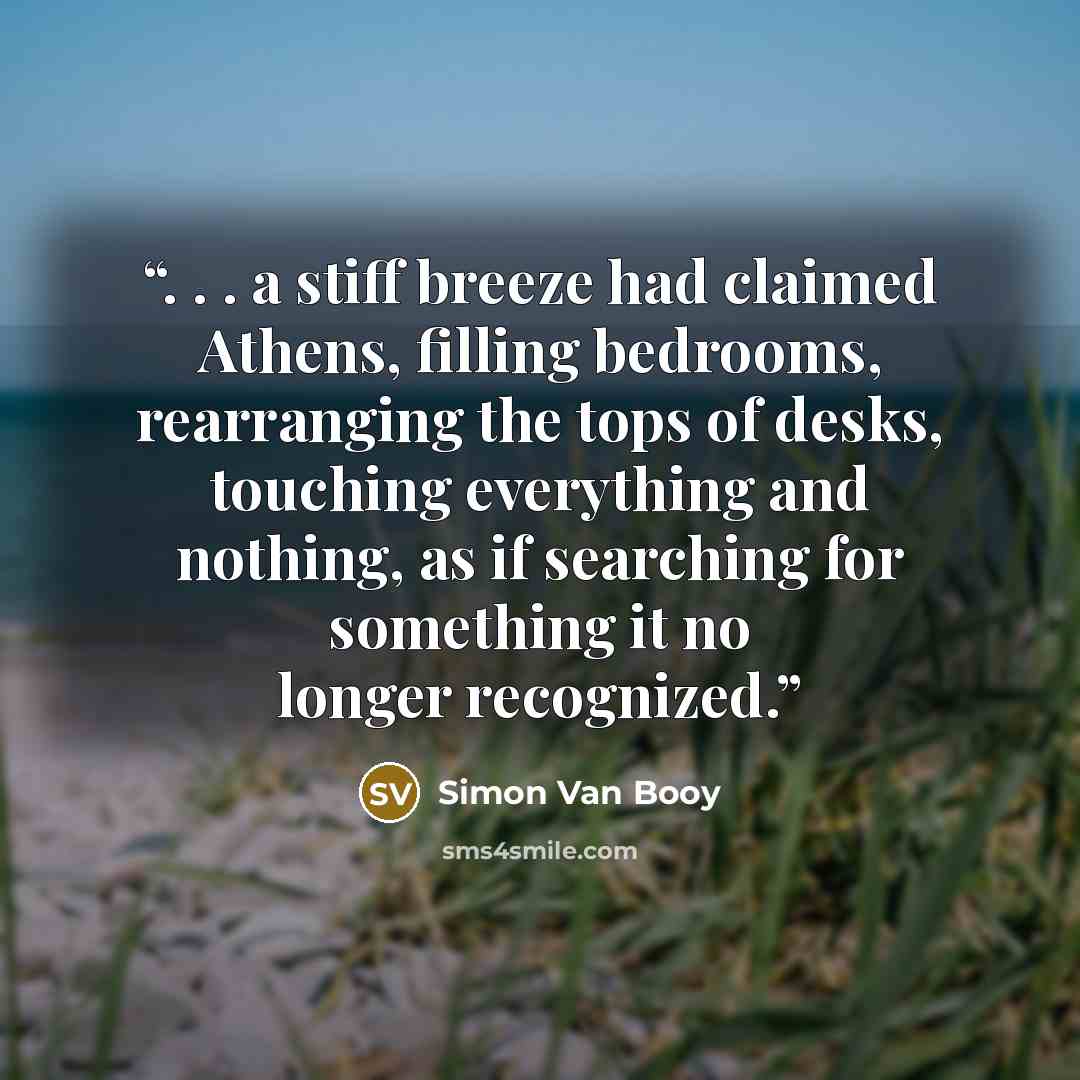 “. . . a stiff breeze had claimed Athens, filling bedrooms, rearranging the tops of desks, touching everything and nothing, as if searching for something it no longer recognized.” quote by Simon Van Booy