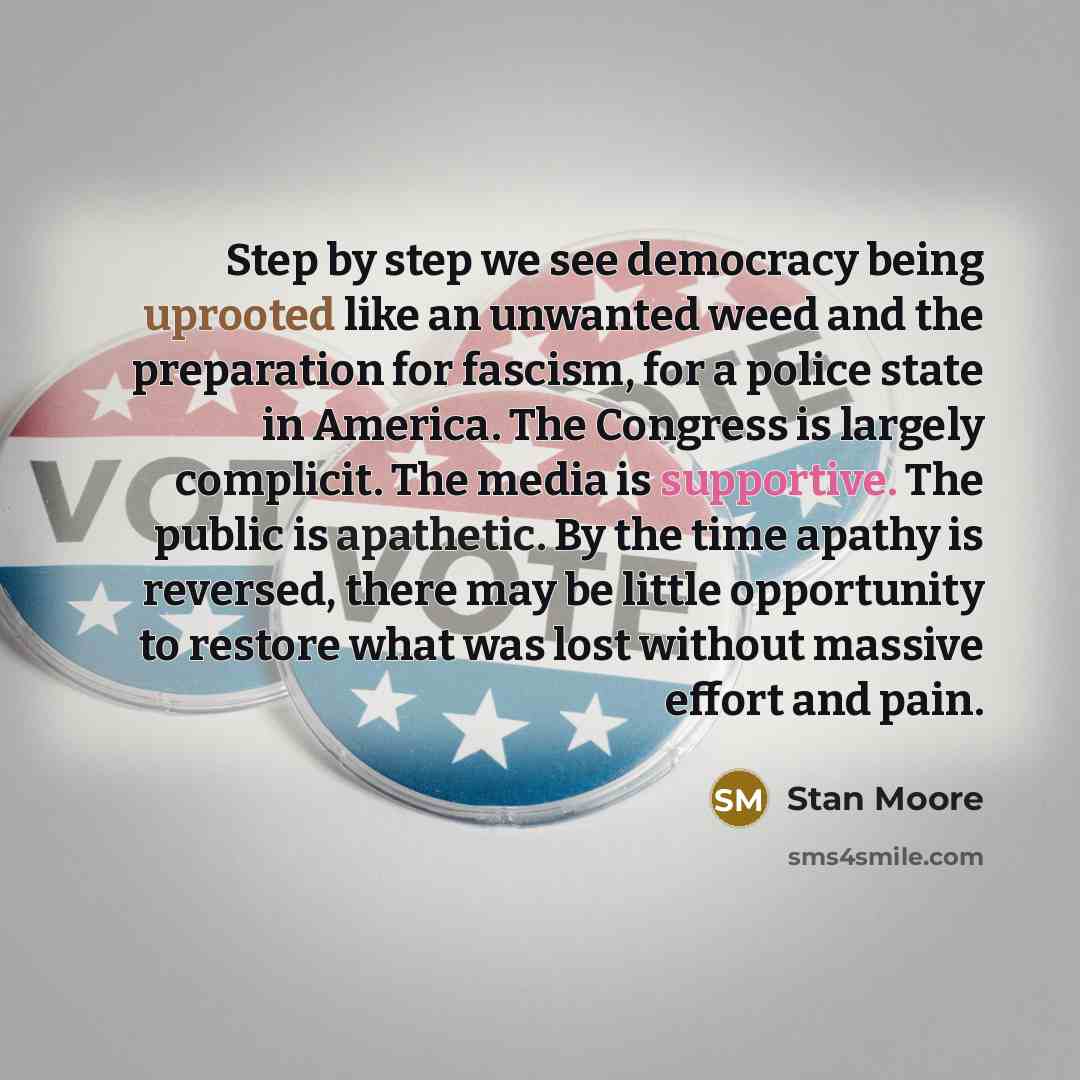 “Step by step we see democracy being uprooted like an unwanted weed and the preparation for fascism, for a police state in America. The Congress is largely complicit. The media is supportive. The public is apathetic. By the time apathy is reversed, there may be little opportunity to restore what…” quote by Stan Moore