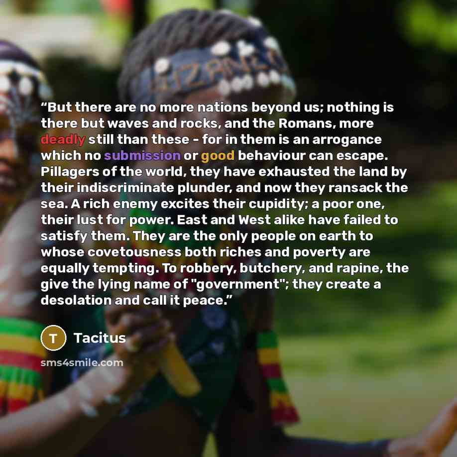 “But there are no more nations beyond us; nothing is there but waves and rocks, and the Romans, more deadly still than these - for in them is an arrogance which no submission or good behaviour can escape. Pillagers of the world, they have exhausted the land by their indiscriminate plunder, and now…” quote by Tacitus