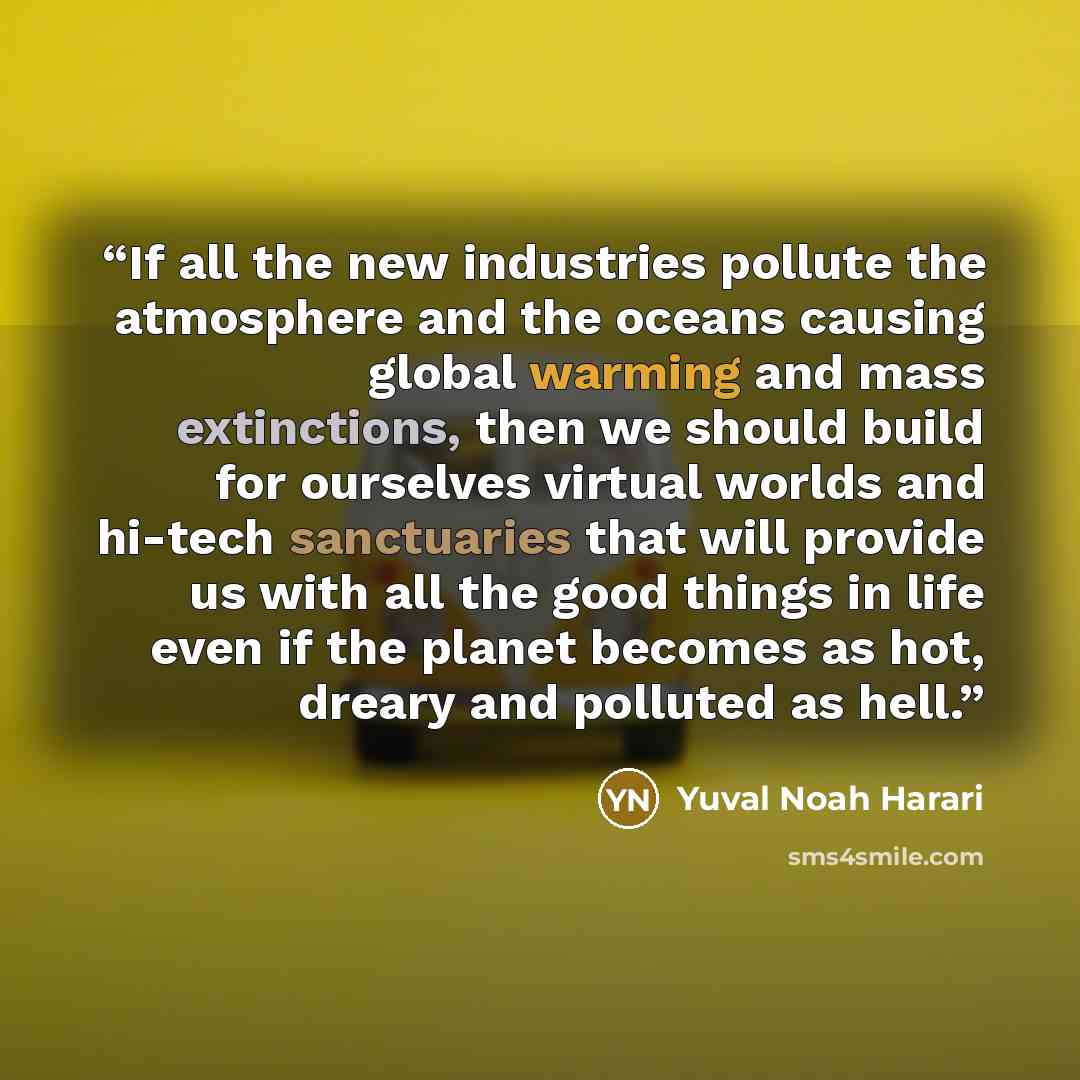 “If all the new industries pollute the atmosphere and the oceans causing global warming and mass extinctions, then we should build for ourselves virtual worlds and hi-tech sanctuaries that will provide us with all the good things in life even if the planet becomes as hot, dreary and polluted as hell.” quote by Yuval Noah Harari