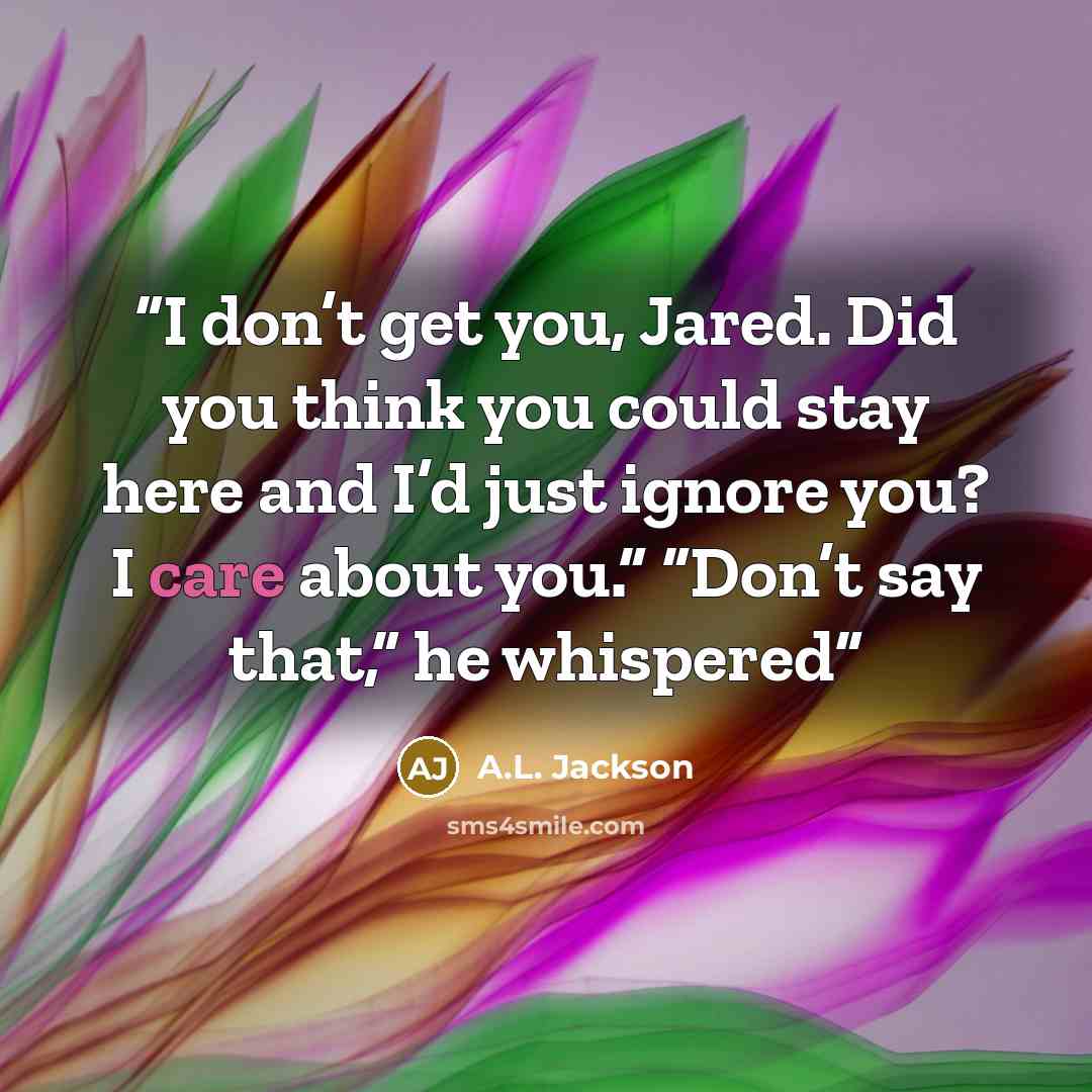 “I don’t get you, Jared. Did you think you could stay here and I’d just ignore you? I care about you.” “Don’t say that,” he whispered” quote by A.L. Jackson