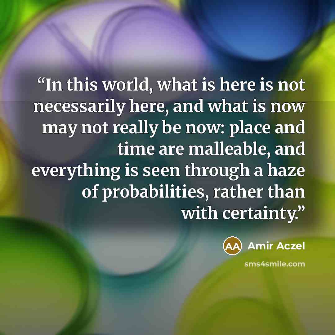 “In this world, what is here is not necessarily here, and what is now may not really be now: place and time are malleable, and everything is seen through a haze of probabilities, rather than with certainty.” quote by Amir Aczel