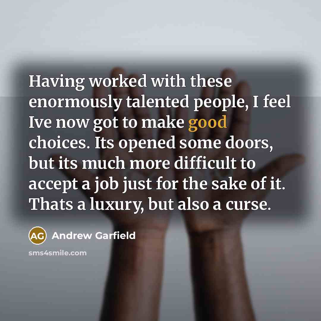 “Having worked with these enormously talented people, I feel Ive now got to make good choices. Its opened some doors, but its much more difficult to accept a job just for the sake of it. Thats a luxury, but also a curse.” quote by Andrew Garfield