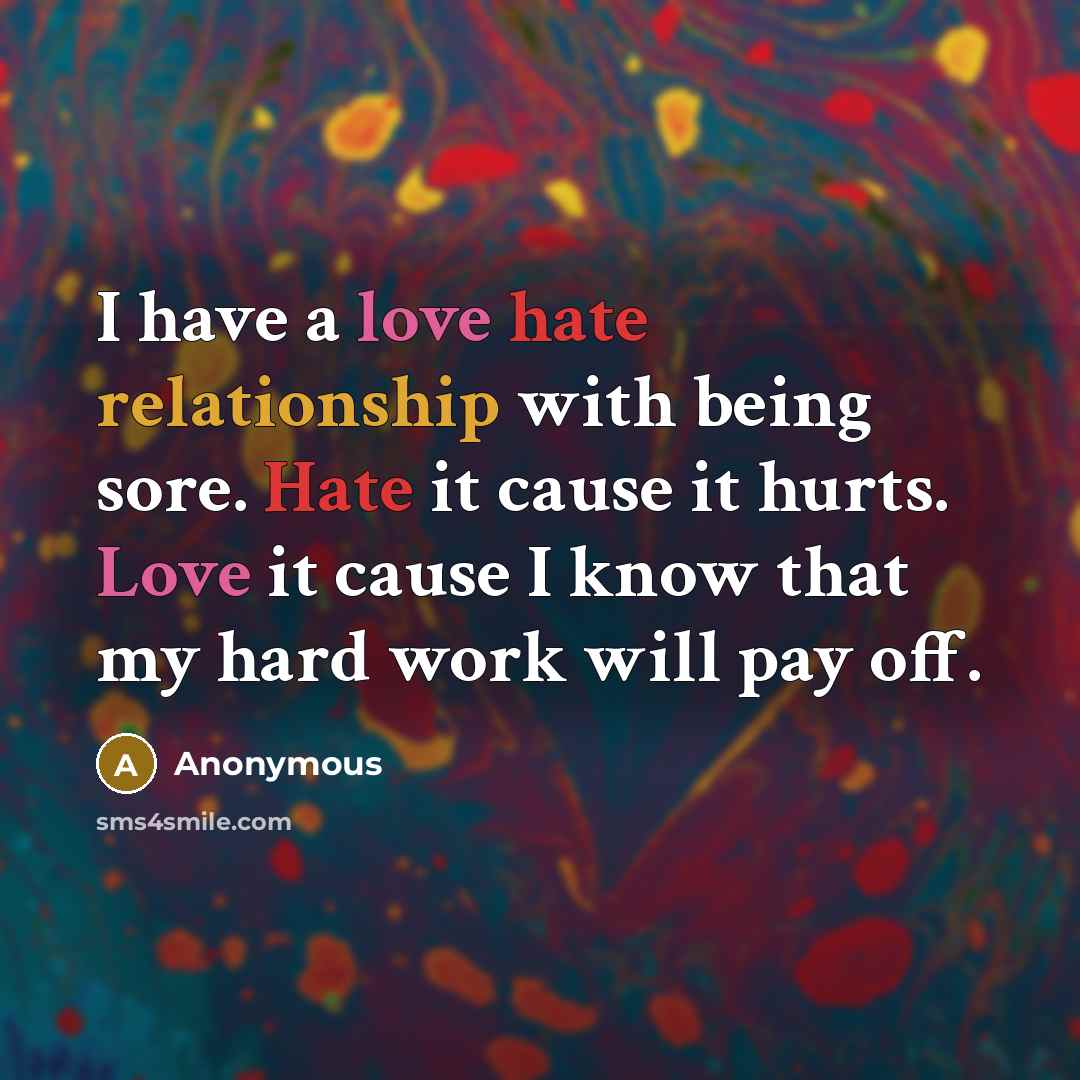“I have a love hate relationship with being sore. Hate it cause it hurts. Love it cause I know that my hard work will pay off.” quote by Anonymous